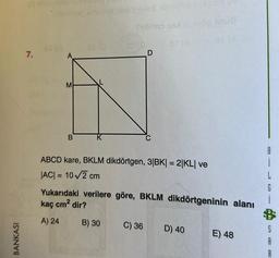 BANKASI
pü old sine
7.
loyiinting amuno ob'll-lo telové sve
45 (3
M
B
SS (G
Sibimo s
ABCD kare, BKLM dikdörtgen, 3|BK| = 2|KL| ve
|AC| = 10√2 cm
u8
Yukarıdaki verilere göre, BKLM dikdörtgeninin alanı
kaç cm² dir?
A) 24
B) 30
C) 36 D) 40
E) 48
SAR