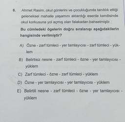 6.
Ahmet Rasim, okul günlerini ve çocukluğunda tanıklık ettiği
geleneksel mahalle yaşamını aktardığı eserde kendisinde
okul korkusuna yol açmış olan falakadan bahsetmiştir.
Bu cümledeki ögelerin doğru sıralanışı aşağıdakilerin
hangisinde verilmiştir?
A) Özne - zarf tümleci - yer tamlayıcısı - zarf tümleci - yük-
lem
B) Belirtisiz nesne - zarf tümleci - özne - yer tamlayıcısı -
yüklem
C) Zarf tümleci - Özne - zarf tümleci - yüklem
D) Özne - yer tamlayıcısı - yer tamlayıcısı - yüklem
E) Belirtili nesne - zarf tümleci - özne - yer tamlayıcısı -
yüklem