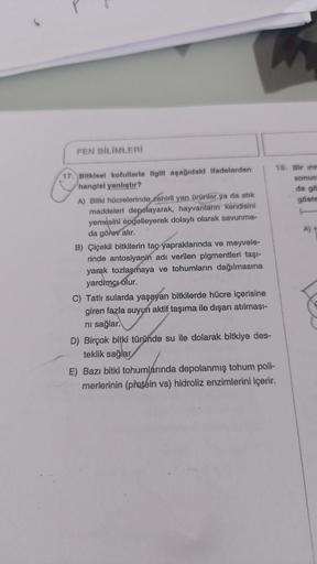 FEN BİLİMLERİ
17. Bitkisel kofullarla ilgili aşağıdaki ifadelerden
hangisi yanlıştır?
A) Bitki hücrelerinde zehirli yan ürünler ya da atık
maddeleri depolayarak, hayvanların kendisini
yemesini engelleyerek dolaylı olarak savunma-
da görev alır.
B) Çiçekli 