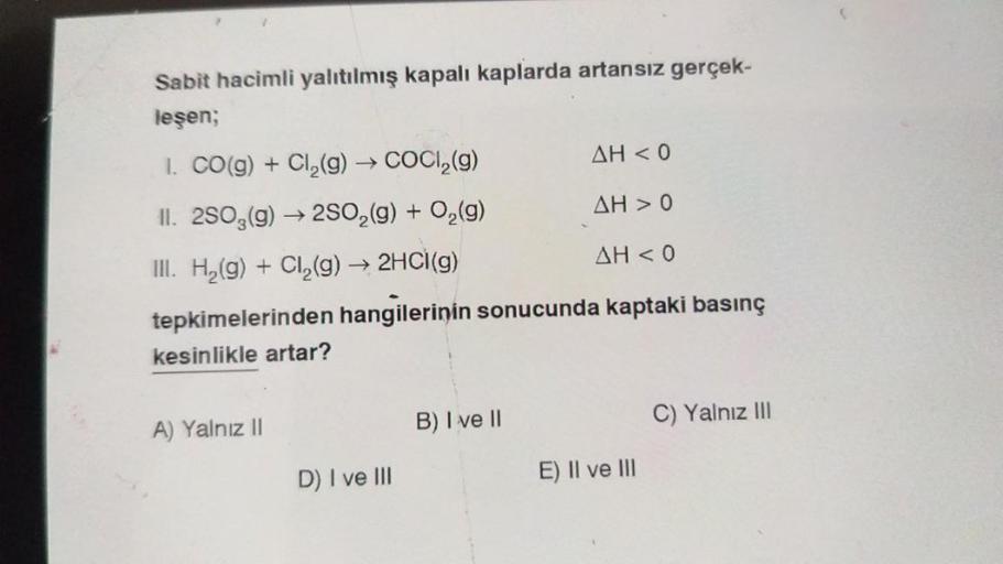 Sabit hacimli yalıtılmış kapalı kaplarda artansız gerçek-
leşen;
1. CO(g) + Cl₂(g) → COCl₂(g)
AH < 0
II. 2SO3(g) →2SO₂(g) + O₂(g)
AH > 0
III. H₂(g) + Cl₂(g) → 2HCl(g)
AH < 0
tepkimelerinden hangilerinin sonucunda kaptaki basınç
kesinlikle artar?
A) Yalnız