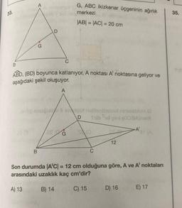 33.
38 3
A
D
B
B
ABD, (BD) boyunca katlanıyor, A noktası A' noktasına geliyor ve
aşağıdaki şekil oluşuyor.
A
neG, ABC ikizkenar üçgeninin ağırlık
merkezi
|AB| = |AC| = 20 cm
C
snugulo & im qot naltenboorumiestion
D
Shib id peal (008A)SIA
28 G
B) 14
SO
C
12
-A'
Son durumda A'C| = 12 cm olduğuna göre, A ve A' noktaları
arasındaki uzaklık kaç cm'dir?
A) 13
C) 15
D) 16
ar (A
E) 17
35.