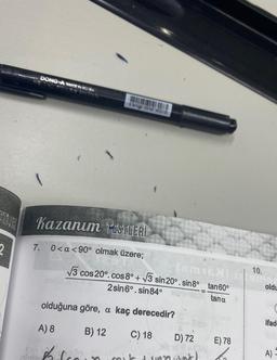 2
DONG-A MADE IN KOREA
Kazanım TESTLERİ
0<a <90° olmak üzere;
7.
(5M16N)
√3 cos 20°. cos 8° +√3 sin 20°. sin8°_ tan60°
2 sin6º. sin84°
tana
olduğuna göre, a kaç derecedir?
A) 8
B) 12
C) 18
D) 72
alb id = 10A
nant)
E) 78
10.
amor
oldu
ifad
A) -