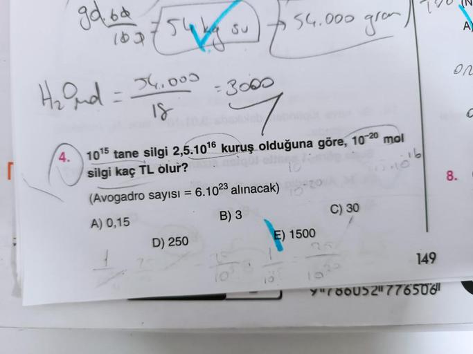 [
gd bod +54 out
ka su
H₂ and
4.
=
34.000
18
(Avogadro sayısı =
A) 0,15
+54.000 gram /
1015 tane silgi 2,5.10¹6 kuruş olduğuna göre, 10-20 mol
eiqui ett
silgi kaç TL olur?
D) 250
= 3000
6.1023 alınacak)
B) 3
E) 1500
C) 30
149
Y"780052"776506
A
on
8.
C