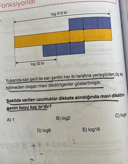 Fonksiyonla
log 32 br
(0
log 512 br
Kallerun
Yukarıda sarı şerit ile sarı şeritin her iki tarafına yerleştirilen üç eş
bölmeden oluşan mavi dikdörtgenler gösterilmiştir.
Şekilde verilen uzunluklar dikkate alındığında mavi dikdört-
genin boyu kaç br'dir?
A) 1
D) log8
hög anuğublo
B) log2
y Avega nave
C) log4
E) log16
gobom u soyber
nolieamoruso