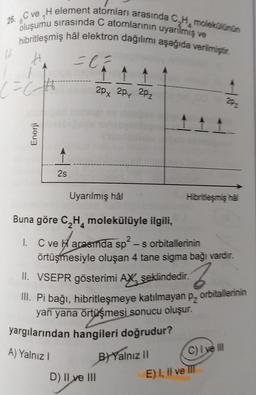 26. C ve H element atomları arasında C,Hmolekülünün
oluşumu sırasında C atomlarının uyarılmış ve
hibritleşmiş hâl elektron dağılımı aşağıda verilmiştir.
H
= 1 / 2
(=C++++
16
Enerji
2s
2px 2px 2pz
Uyarılmış hâl
Buna göre C₂H₂ molekülüyle ilgili,
I. C ve Harasında sp²-s orbitallerinin
örtüşmesiyle oluşan 4 tane sigma bağı vardır.
D) II ve III
II. VSEPR gösterimi AX şeklindedir.
2
III. Pi bağı, hibritleşmeye katılmayan p, orbitallerinin
yan yana örtüşmesi sonucu oluşur.
yargılarından hangileri doğrudur?
A) Yalnız I
Hibritleşmiş hal
B) Yalnız II
C) I ve Ill
E) I, II ve III