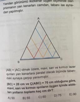 Yandan görünümü ikizkénär uçgen biçiminde olan
prizmanın yan kenarları camdan, tabanı ise ayna-
dan yapılmıştır.
B
A
C
|AB| = |AC| olmak üzere, mavi, sarı ve kırmızı lazer
ışınları yan kenarlara paralel olacak biçimde taban-
daki aynaya çarpıp yansımıştır.
|BC| = 20 cm ve Ç(ABC) = 70 cm olduğuna göre,
mavi, sarı ve kırmızı ışınların üçgen içinde aldık-
ları yolların toplamı kaç cm dir?
11
A) 50
B) 55
C) 60
D) 75
E) 90