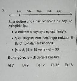 2.
A(a) B(b) C(c) D(d) E(e)
Sayı doğrusunda her bir nokta bir sayı ile
eşleştirilmiştir.
• A noktası a sayısıyla eşleştirilmiştir.
• Sayı doğrusunun başlangıç noktası B
ile C noktaları arasındadır.
|a| = 8, |d|= 15 ve la - el = 30
Buna göre, le - dl değeri kaçtır?
A) 7 B) 9
C) 12
D) 15 E) 18