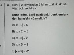 ki
n
3. Beril (-2) sayısından 5 birim uzaklıktaki sa-
yıları bulmak istiyor.
Buna göre, Beril aşağıdaki denklemler-
den hangisini çözmelidir?
A) |x-2| = 5
B) |x + 2) = 5
C) |x-5| = 2
D) |x + 5 = 2
E) |x-5| = -2