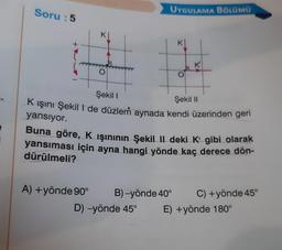 Soru: 5
O
A) + yönde 90°
UYGULAMA BÖLÜMÜ
Şekil I
Şekil II
K ışını Şekil I de düzlem aynada kendi üzerinden geri
yansıyor.
Buna göre, K işınının Şekil II deki K' gibi olarak
yansıması için ayna hangi yönde kaç derece dön-
dürülmeli?
K₁
B)-yönde 40°
D) -yönde 45°
C) + yönde 45°
E) +yönde 180°