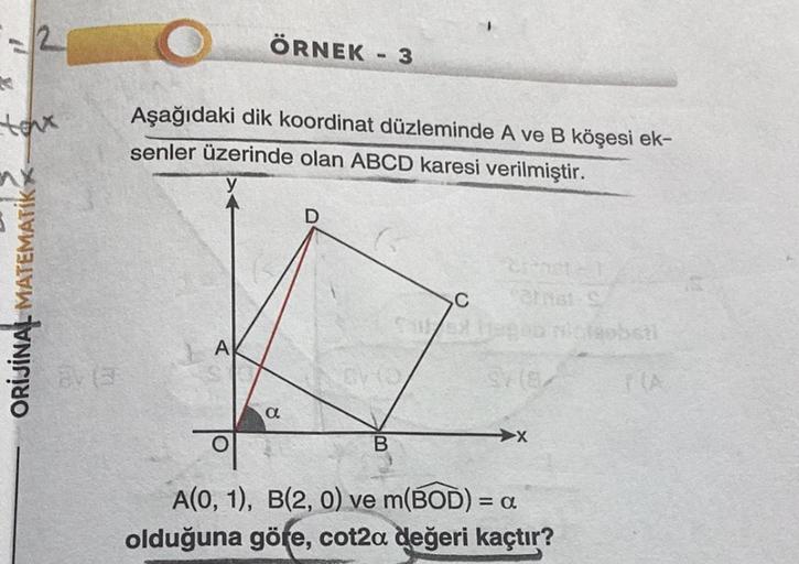 K
toux
ORIJINAL MATEMATIK
ÖRNEK - 3
Aşağıdaki dik koordinat düzleminde A ve B köşesi ek-
senler üzerinde olan ABCD karesi verilmiştir.
A
a
D
B
C
Chat-S
9/18/
X
A(0, 1), B(2, 0) ve m(BOD) = = α
olduğuna göre, cot2a değeri kaçtır?