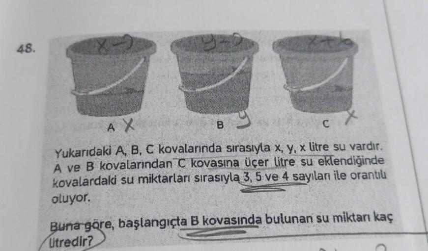 48.
B
y
AX
C
Yukarıdaki A, B, C kovalarında sırasıyla x, y, x litre su vardır.
A ve B kovalarından C kovasına üçer litre su eklendiğinde
kovalardaki su miktarları sırasıyla 3, 5 ve 4 sayılanı ile orantılı
oluyor.
Buna göre, başlangıçta B kovasında bulunan 