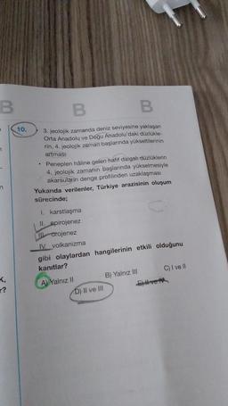 B
7
7
n
K,
r?
10.
B
B
3. jeolojik zamanda deniz seviyesine yaklaşan
Orta Anadolu ve Doğu Anadolu'daki düzlükle-
rin, 4. jeolojik zaman başlarında yükseltilerinin
artması
Peneplen hâline gelen hafif dalgalı düzlüklerin
4. jeolojik zamanın başlarında yükselmesiyle
akarsuların denge profilinden uzaklaşması
Yukarıda verilenler, Türkiye arazisinin oluşum
sürecinde;
I. karstlaşma
II. epirojenez
I orojenez
IV. volkanizma
gibi olaylardan hangilerinin etkili olduğunu
kanıtlar?
A) Yalnız II
D) II ve III
B) Yalnız III
C) I ve II
E) Il ve IV