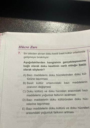 Hücre Zari
7.
Bir bitkiden alınan doku kesiti basit kültür ortamında
gelişmeye bırakılıyor.
Aşağıdakilerden hangisinin gerçekleşmesine
bağlı olarak doku kesitinin canlı olduğu kesin
olarak söylenir?
A) Bazı maddelerin doku hücrelerinden doku kül-
türüne ta