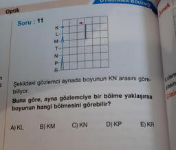 n
i
Optik
Soru: 11
K..
L
M--
T...
N-
P...
R-
A) KL
H
Şekildeki gözlemci aynada boyunun KN arasını göre-
biliyor.
Buna göre, ayna gözlemciye bir bölme yaklaşırsa
boyunun hangi bölmesini görebilir?
B) KM
BOLUMU
C) KN
D) KP
E) KR
Ornek:
K cism
arasın
Çözü