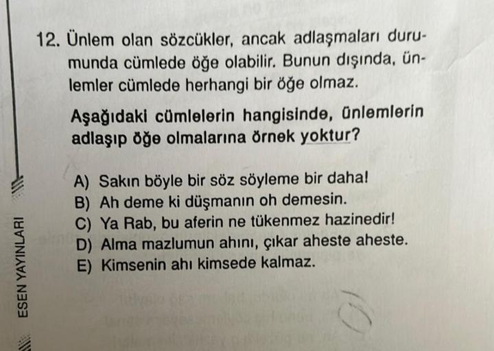 ESEN YAYINLARI
12. Ünlem olan sözcükler, ancak adlaşmaları duru-
munda cümlede öğe olabilir. Bunun dışında, ün-
lemler cümlede herhangi bir öğe olmaz.
Aşağıdaki cümlelerin hangisinde, ünlemlerin
adlaşıp öğe olmalarına örnek yoktur?
A) Sakın böyle bir söz s