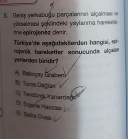 5. Geniş yerkabuğu parçalarının alçalması ve
yükselmesi şeklindeki yaylanma hareketle-
rine epirojenez denir.
Türkiye'de aşağıdakilerden hangisi, epi-
rojenik hareketler sonucunda alçalan
yerlerden biridir?
A) Bakırçay Grabenk
Grabent
B) Toros Dağlan
C) Tendürek Yanardağ
D) Ergene Havzası
E Bafra Ovasi L