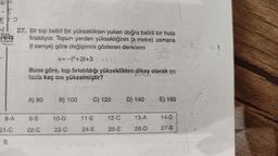 elm
8 FO
Feis
Yepnion
8-A
21-C
8
27. Bir top belirli bir yükseklikten yukarı doğru belirli bir hızla
fırlatılıyor. Topun yerden yüksekliğinin (x metre) zamana
(t saniye) göre değişimini gösteren denklemi
b
x=-1²+2t+3 =-141
Buna göre, top fırlatıldığı yükseklikten dikey olarak en
fazla kaç cm yükselmiştir?
A) 80
9-B
22-C
B) 100
10-D
23-C
C) 120
11-E
24-E
12-C
25-E
D) 140
13-A
26-D
E) 180
14-D
27-B