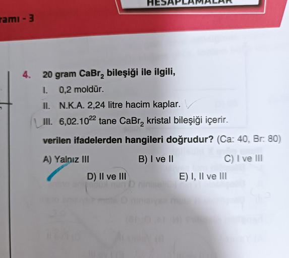 rami - 3
4. 20 gram CaBr₂ bileşiği ile ilgili,
1.
0,2 moldür.
II. N.K.A. 2,24 litre hacim kaplar.
III. 6,02.1022 tane CaBr₂ kristal bileşiği içerir.
verilen ifadelerden hangileri doğrudur? (Ca: 40, Br: 80)
B) I ve II
C) I ve III
A) Yalnız III
D) II ve III
