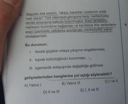 Selçuklu ikta sistemi, "Ülkeyi, hanedan üyelerinin ortak
mali sayan" Türk hakimiyet görüşüne karşı merkeziyetçi
devlet anlayışına katkıda bulunmuştur. Arazi tahsilatını
merkezin kontrolüne bağlaması ve kendisine ikta verilenlerin
arazi üzerindeki yetkilerini sınırlaması merkeziyetçi yapıyı
desteklemiştir.
Bu durumun;
1. feodal güçlerin ortaya çıkışının engellenmesi,
II. toprak bütünlüğünün korunması,
III. egemenlik anlayışında değişikliğe gidilmesi
gelişmelerinden hangilerine yol açtığı söylenebilir?
A) Yalnız I
B) Yalnız III
C) I ve ll
D) II ve III
E) I, II ve Ill
4.