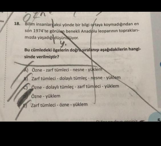 18. Bilim insanlar aksi yönde bir bilgi ortaya koymadığından en
son 1974'te görülen benekli Anadolu leoparının toprakları-
mızda yaşadığı düşünüyor.
y.
Bu cümledeki ögelerin doğru sıralanışı aşağıdakilerin hangi-
sinde verilmiştir?
A) Özne - zarf tümleci -