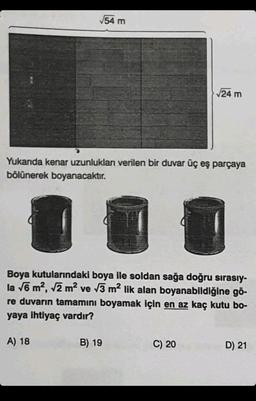 √√54 m
Yukanda kenar uzunlukları verilen bir duvar üç eş parçaya
bölünerek boyanacaktır.
A) 18
Boya kutularındaki boya ile soldan sağa doğru sırasıy-
la √6 m², √2 m² ve √3 m² lik alan boyanabildiğine gö-
re duvarın tamamını boyamak için en az kaç kutu bo-
yaya ihtiyaç vardır?
√24 m
B) 19
C) 20
D) 21