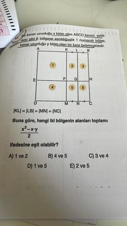 Z
W
1
THE BIBI2 SIMVAI CEAML RYCID
Bir kenar uzunluğu x birim olan ABCD karosi, şokil-
deki gibi 6 bölgeye ayrıldığında 1 nurnaralı bölge,
kenar uzunluğu y birim olan bir kare belirtmektedir.
A
K
B
E
D
IKL| = |LB| = |MN| = |NC|
ifadesine eşit olabilir?
A) 1 ve 2
F
D) 1 ve 5
M
#
B) 4 ve 5
2
5
#
G
N
RAM
Buna göre, hangi iki bölgenin alanları toplamı
x²-x-y
2
3
6
(
H
C
E) 2 ve 5
C) 3 ve 4