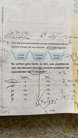 AYDIN YAYINLARI
1 M KBr
çözeltisi
ter
in
ya sayle,
17/lalite
Kt +Br 2 tane
mooniglings
34. Aynı dış basınçta kaplarda bulunan çözeltilerden KBr'nin 2
donma noktası saf suyunkinden -a°C kadar düşüktür.
Apar
da
NaNO3
-a
-a
Bu verilere göre NaNO, ve AICI, sulu çözeltilerinin
aynı dış basınçta donmaya başlama sıcaklıkları saf
suyunkinden kaç °C düşüktür?
mik
-2a
-2a
309
1 M NaNO3
çözeltisi
-a
1 M AICI
çözeltisi
AICI
-2a
-4a
-2a
-4a
12
-a
√₂+ 3Nt
4 ter
13
>>>At3
tte
2 the a
4 M
2
9
u 4 m