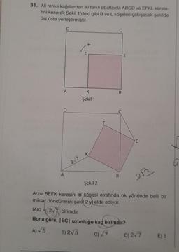 31. Ali renkli kağıtlardan iki farklı ebatlarda ABCD ve EFKL karele-
rini keserek Şekil 1'deki gibi B ve L köşeleri çakışacak şekilde
üst üste yerleştirmiştir.
D
A
D
A
2√7
K
Şekil 1
K
2√7 birimdir.
B
B
E
-(2√7)
Buna göre, |EC| uzunluğu kaç birimdir?
A) √5
B) 2√5
c) √7
E
Şekil 2
Arzu BEFK karesini B köşesi etrafında ok yönünde belli bir
miktar döndürerek şekil 2 y) elde ediyor.
IAKI
2522
D) 2√7
E) 5