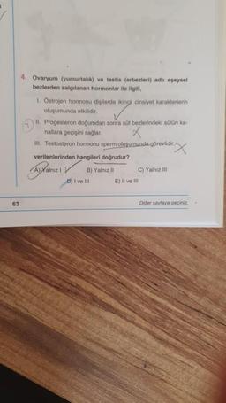 63
4. Ovaryum (yumurtalık) ve testis (erbezleri) adlı eşeysel
bezlerden salgılanan hormonlar ile ilgili,
1. Ostrojen hormonu dişilerde ikincil cinsiyet karakterlerin
oluşumunda etkilidir.
II. Progesteron doğumdan sonra süt bezlerindeki sütün ka-
nallara geçişini sağlar.
III. Testosteron hormonu sperm oluşumunda görevlidir.
verilenlerinden hangileri doğrudur?
A) Xalnız 1
B) Yalnız II
D) I ve III
C) Yalnız III
E) II ve III
Diğer sayfaya geçiniz.