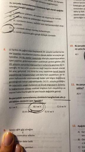 8.
9.
Bu parçada numaralanmış cümlelerle ilgili olarak aşağıda-
kilerden hangisi yanlıştır?
Alcamlenin yüklemi, ek eylem eki düşmüş bir isimdir.
SIIamle, özne ve yüklemden oluşmaktadır.
III. cümlenin öznesi, belirtili isim tamlamasından oluş-
maktadır.
apı