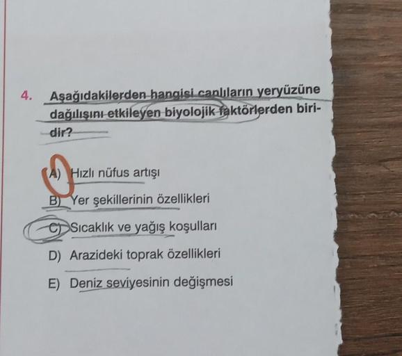 4.
Aşağıdakilerden hangisi canlıların yeryüzüne
dağılışını etkileyen biyolojik faktörlerden biri-
dir?
S
A) Hızlı nüfus artışı
B) Yer şekillerinin özellikleri
CSıcaklık ve yağış koşulları
D) Arazideki toprak özellikleri
E) Deniz seviyesinin değişmesi