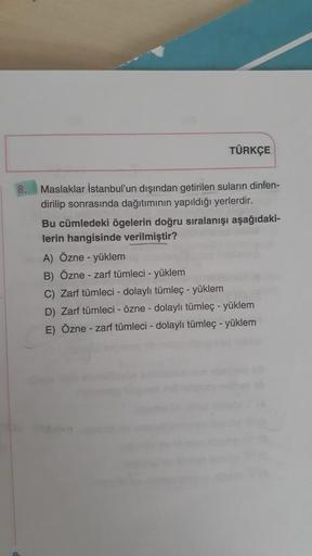 TÜRKÇE
Maslaklar İstanbul'un dışından getirilen suların dinlen-
dirilip sonrasında dağıtımının yapıldığı yerlerdir.
Bu cümledeki ögelerin doğru sıralanışı aşağıdaki-
lerin hangisinde verilmiştir?
A) Özne - yüklem
B) Özne - zarf tümleci - yüklem
C) Zarf tüm