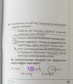 29. Biyoteknoloji ile ilgili bazı kavramlar ve açıklamalar
aşağıda verilmiştir.
1. Poliploidi: Bir hücreden çoğaltılan ve genetik
yapısı aynı olan hücreler.
ix
Plazmit: Bakterilerde bulunan halkasal DNA.
II Model organizma: Deney ve araştırmalarda
kullanılmaya uygun özellikleri taşıyan canlı.
Klon: Canlıların bazılarında vucut hücrelerinin
iki kromozom takımından daha fazla sayıda
kromozom takımına sahip olması.
Bu açıklamalardan hangileri yer değiştirirse
doğru bilgiler elde edilir?
A) I ve II
ANK-2305
B) I ve IV
ve ik
D) II ve XV
C) II ve III
E) III ve TV
37