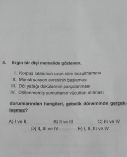 5. Ergin bir dişi memelide gözlenen,
1. Korpus luteumun uzun süre bozulmaması
II. Menstruasyon evresinin başlaması
III. Döl yatağı dokularının parçalanması
IV. Döllenmemiş yumurtanın vücuttan atılması
durumlarından hangileri, gebelik döneminde gerçek-
leşmez?
A) I ve II
B) II ve III
D) II, III ve IV
C) III ve IV
E) I, II, III ve IV