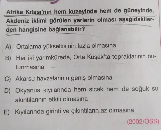 Afrika Kıtası'nın hem kuzeyinde hem de güneyinde,
Akdeniz iklimi görülen yerlerin olması aşağıdakiler-
den hangisine bağlanabilir?
A) Ortalama yükseltisinin fazla olmasına
B) Her iki yarımkürede, Orta Kuşak'ta topraklarının bu-
lunmasına
C) Akarsu havzalar