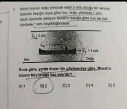 U
3.
Akıntı hızının doğu yönünde sabit 2 m/s olduğu bir nehirde
bulunan kayığın suya göre hızı, doğu yönünde 1 m/s,
kayık üzerinde yürüyen Murat'ın kayığa göre hızı ise bati
yönünde 1 m/s büyüklüğündedir.
Bati
9=2 m/s
A) 1
9=1 ma
Buna göre, yerde duran bir gözlemciye göre, Murat'ın
hızının büyüklüğü kaç m/s'dir?
C) 3
9 = 1 m/s
Doğu
B) 2
D) 4
E) 5