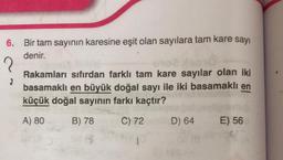 6. Bir tam sayının karesine eşit olan sayılara tam kare sayi
denir.
Rakamları sıfırdan farklı tam kare sayılar olan iki
basamaklı en büyük doğal sayı ile iki basamaklı en
küçük doğal sayının farkı kaçtır?
A) 80
B) 78
C) 72
D) 64
E) 56