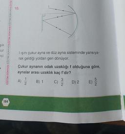 Şık
Kur
ci
184
EĞİTİM DÜNYASI EĞİTİM DÜNYASIEĞİTİM DÜNYASI EĞİTİM DÜNYASIEĞİTİM
10.
lışını çukur ayna ve düz ayna sisteminde yansıya-
rak geldiği yoldan geri dönüyor.
Çukur aynanın odak uzaklığı f olduğuna göre,
aynalar arası uzaklık kaç f'dir?
B) 1
A)
2
C)
3
2
D) 2
E)
52