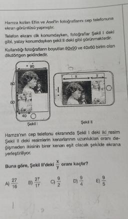 Hamza kızları Eflin ve Asel'in fotoğraflarını cep telefonuna
ekran görüntüsü yapmıştır.
Telefon ekranı dik konumdayken, fotoğraflar Şekil I deki
gibi, yatay konumdayken şekil II deki gibi görünmektedir.
Kullandığı fotoğrafların boyutları 80x90 ve 40x60 birim olan
dikdörtgen şeklindedir.
80
A)
60
* 90.
27
16
40
Şekil
Şekil II
Hamza'nın cep telefonu ekranında Şekil I deki iki resim
Şekil II deki resimlerin kenarlarının uzunluklan oranı de-
ğişmeden ikisinin birer kenarı eşit olacak şekilde ekrana
yerleştiriliyor.
Buna göre, Şekil Il'deki
B)
X
27
17
oranı kaçtır?
9
D) ²/20
E)