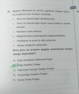 KARMAM
38. Aşağıda ülkemizde bir yörede uygulanan bölgesel kalkın-
ma projesinin bazı amaçları verilmiştir.
Tarım ve hayvancılığın desteklenmesi
Tarım ve hayvancılığa dayalı sanayi kollarının destek-
mlenmesi
Meraların ıslah edilmesi
Bölgenin turizm potansiyelinin değerlendirilmesi
Kentleşme ve çevre ile ilgili çalışmalar
Altyapı iyileştirme çalışmaları
Buna göre, bu projenin aşağıda verilenlerden hangisi
olduğu söylenebilir?
A) Doğu Karadeniz Kalkınma Projesi
B) Doğu Anadolu Projesi
C) Yeşilırmak Havzası Gelişim Projesi
561
D) Güneydoğu Anadolu Projesi
E) Konya Ovası Projesi
40