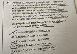 tarafından
tanıtılan
24. Dünyaya 20. yüzyılın ilk yarısında, şair-
akımında amaç, geçmişteki estetik değerleri
ve gelenekleri bütünüyle reddetmek, dünyanın
geleceğinin "modernlik" olduğunu savunmak, ülkeleri
geçmişin ağırlığından ayırıp modernleştirmek ve özellikle
"şehirleşmiş medeniyet", "makineleşme" ve "sürat"
kavramlarını toplumsal hayatta bir temel hâle getirmektir.
====
Bu parçada boş bırakılan yerlere aşağıdakilerden
hangisi sırasıyla getirilmelidir?
Charles Baudelaire - sembolizm
TO GEET
B) Alfred de Musset - romantizm
C François Coppée - parnasizm
D) Vladimir Mayakovski - fütürizm
E Jean Paul Sartre - egzistansiyalizm