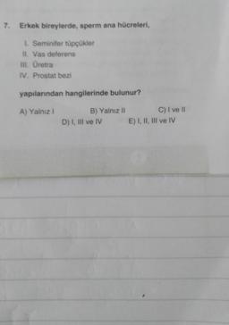 7. Erkek bireylerde, sperm ana hücreleri,
1. Seminifer tüpçükler
II. Vas deferens
III. Üretra
IV. Prostat bezi
yapılarından hangilerinde bulunur?
A) Yalnız I
B) Yalnız II
D) I, III ve IV
C) I ve II
E) I, II, III ve IV