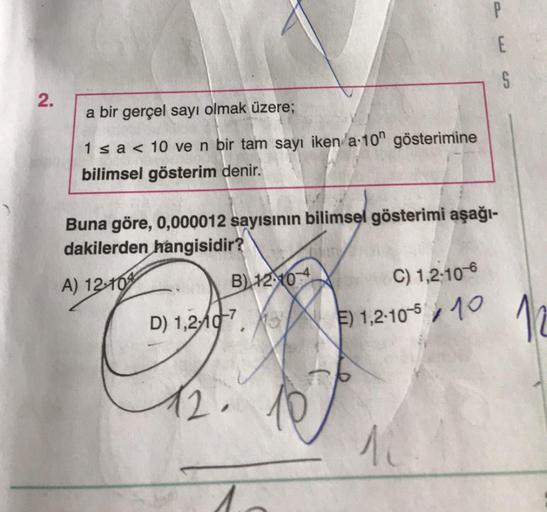 2.
a bir gerçel sayı olmak üzere;
1 ≤ a < 10 ve n bir tam sayı iken /a-10" gösterimine
bilimsel gösterim denir.
Buna göre, 0,000012 sayısının bilimsel gösterimi aşağı-
dakilerden hangisidir?
A) 12-10
B) 1210
D) 1,210, 31
C) 1,2-10-6
E) 1,2-10-510
P
10
E
S