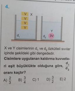 4.
d₁
VX
V
V
V
Y
d₂ 3V
2
X ve Y cisimlerinin d, ve d₂ özkütleli sıvılar
içinde şekildeki gibi dengededir.
Cisimlere uygulanan kaldırma kuvvetle-
ri eşit büyüklükte olduğuna göre,
oranı kaçtır?
A) ²/3
2
3
B)
d₁
d₂
2
C) 1 D) 2/E) 2