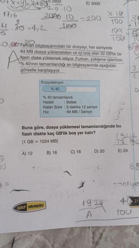 1716
X+Y)=2480
14.30-4/2
O
B
A
2800
20.10
2000 10 = 200
100
O Furkan bilgisayarındaki bir dosyayı, her saniyede
64 MB dosya yüklenebilen ve içi boş olan 32 GB'lik bir
flash diske yüklemek istiyor. Furkan, yükleme işleminin
%40'ının tamamlandığı an bilgisay