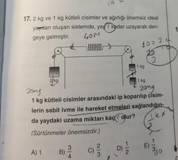 17.2 kg ve 1 kg kütleli cisimler ve ağırlığı önemsiz ideal
yaydan oluşan sistemde, yay kadar uzayarak den-
geye gelmiştir.
40M
10= 3.
2 kg
A) 1
B)
llllllll
3
4
114
20mg
20mg
1 kg kütleli cisimler arasındaki ip koparılıp cisim-
lerin sabit ivme ile hareket etmeleri sağlandığın-
da yaydaki uzama miktarı kaç olur?
14x
(Sürtünmeler önemsizdir.)
2/3
1 kg
112
1 kg
E)
1