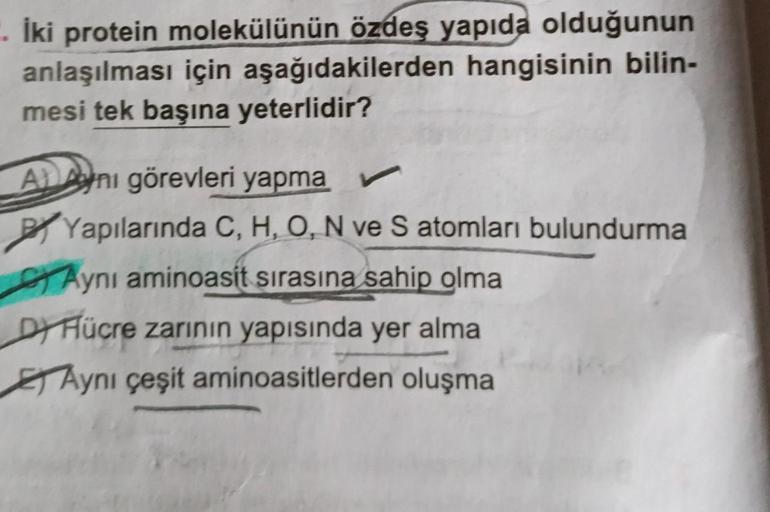 İki protein molekülünün özdeş yapıda olduğunun
anlaşılması için aşağıdakilerden hangisinin bilin-
mesi tek başına yeterlidir?
Ani görevleri yapma
Yapılarında C, H, O, N ve S atomları bulundurma
Aynı aminoasit sırasına sahip olma
DY Hücre zarının yapısında