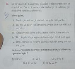 5. İyi bir metinde bulunması gereken özelliklerden biri de
duruluktur. Duru bir anlatımda herhangi bir sözcük ge-
reksiz ve yersiz kullanılamaz.
Buna göre,
y
1. Sanki gözlerime gitme kal, der gibi bakıyordu.
II. Bu zor ve çetin kış şartlarında yola çıkarken dikkatli
olmalıyız.
III. Alfabemizde yirmi dokuz tane harf bulunmaktadır.
IV. Bu olayda küseceğin ve darılacağın bir durum yok.
V. Ben, roman ve hikâye dalında ödüller almış bir sa-
natçıyım.
cümlelerinin hangilerinde anlatımda duruluk ilkesine
uyulmamıştır?
A) Yalnız I
B) I ve II
D) I, III ve IV
C) I, II ve III
E) III, IV ve V