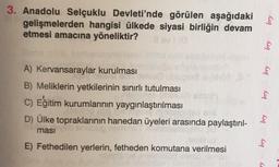 3. Anadolu Selçuklu Devleti'nde görülen aşağıdaki
gelişmelerden hangisi ülkede siyasi birliğin devam
etmesi amacına yöneliktir?
A) Kervansaraylar kurulması
B) Meliklerin yetkilerinin sınırlı tutulması
C) Eğitim kurumlarının yaygınlaştırılması
D) Ülke topraklarının hanedan üyeleri arasında paylaştırıl-
ması
E) Fethedilen yerlerin, fetheden komutana verilmesi
bry
bry
Cig
bry