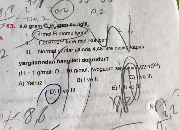 8,8
2
100, 2
13. 8,8 gram C
2
on
gazı ile ilgili,
1. 4 mol H atomu içerir.
H. 1,204-1028 tane molekü içerir.
III. Normal şartlar altında 4,48 litre hacim kaplar.
P₁2
yargılarından hangileri doğrudur?
(H = 1 g/mol, O = 16 g/mol, Avogadro sayish=6,02-1023)
A